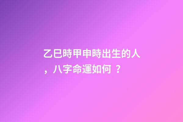 乙巳時甲申時出生的人，八字命運如何？